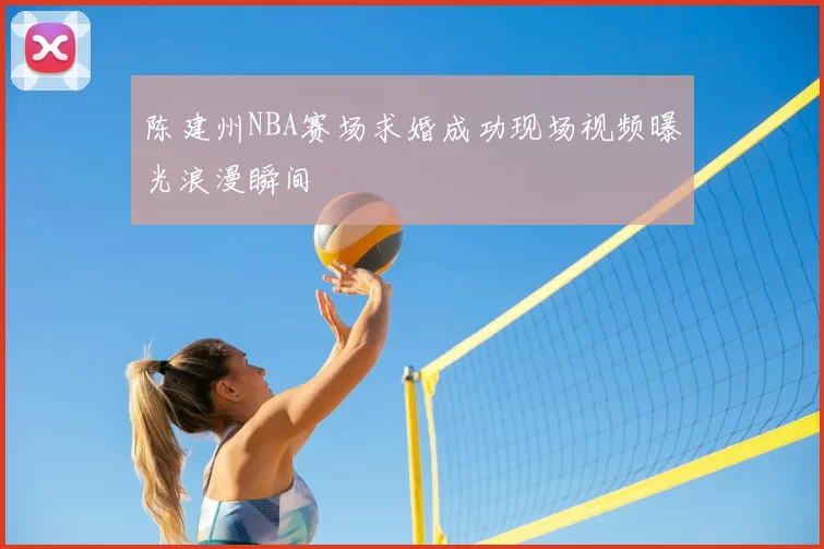 陈建州NBA赛场求婚成功现场视频曝光浪漫瞬间