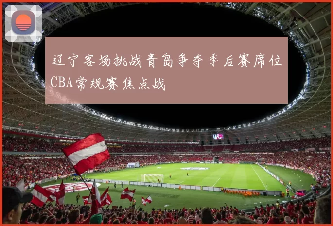 辽宁客场挑战青岛争夺季后赛席位CBA常规赛焦点战