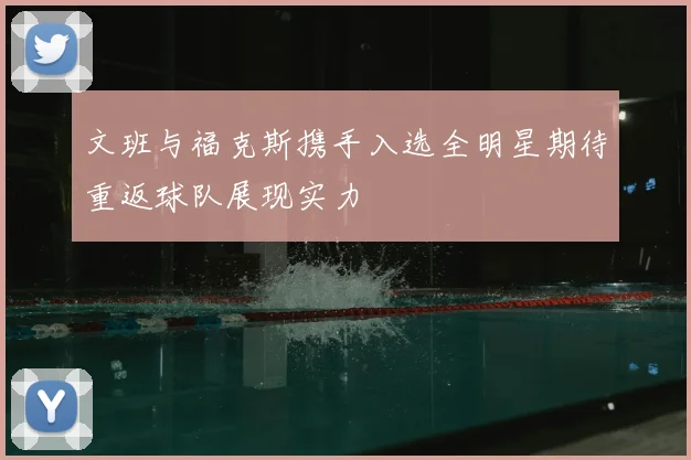 文班与福克斯携手入选全明星期待重返球队展现实力