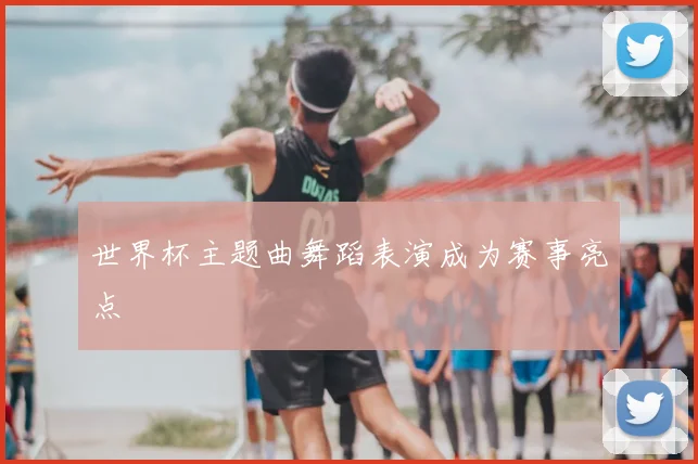 世界杯主题曲舞蹈表演成为赛事亮点