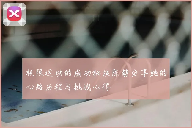 极限运动的成功秘诀陈静分享她的心路历程与挑战心得