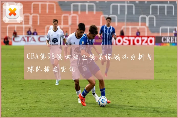 CBA第98场回放全场录像战况分析与球队排名变化