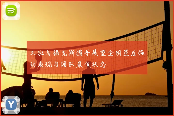 文班与福克斯携手展望全明星后强劲表现与团队最佳状态
