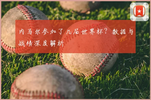 内马尔参加了几届世界杯？数据与战绩深度解析