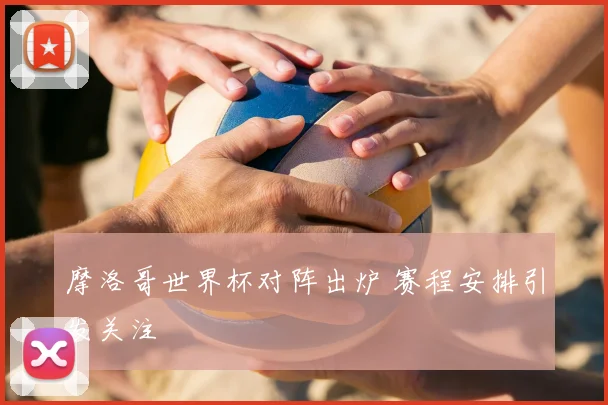 摩洛哥世界杯对阵出炉 赛程安排引发关注