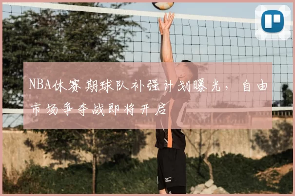 NBA休赛期球队补强计划曝光，自由市场争夺战即将开启