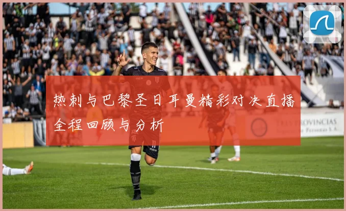 热刺与巴黎圣日耳曼精彩对决直播全程回顾与分析