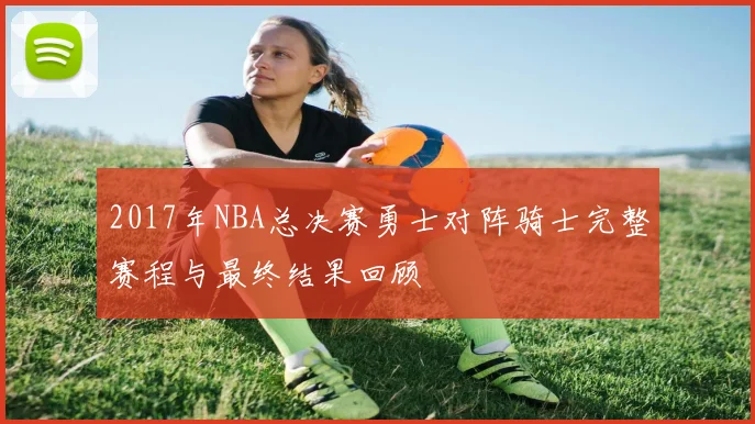 2017年NBA总决赛勇士对阵骑士完整赛程与最终结果回顾