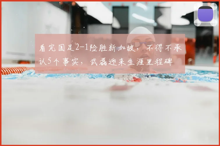 看完国足2-1险胜新加坡，不得不承认5个事实，武磊迎来生涯里程碑