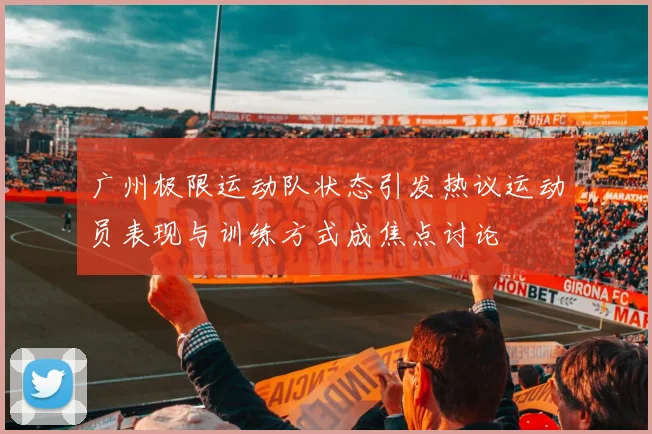 广州极限运动队状态引发热议运动员表现与训练方式成焦点讨论
