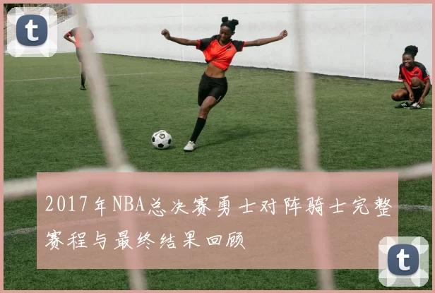 2017年NBA总决赛勇士对阵骑士完整赛程与最终结果回顾