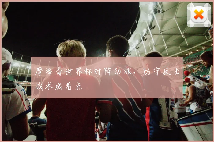 摩洛哥世界杯对阵劲旅，防守反击战术成看点