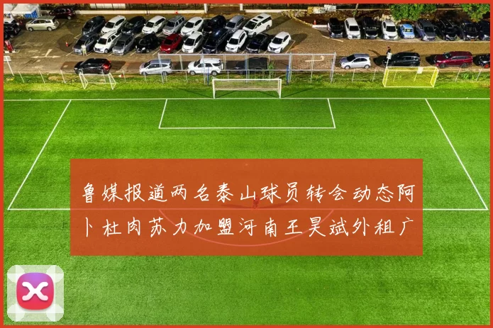 鲁媒报道两名泰山球员转会动态阿卜杜肉苏力加盟河南王昊斌外租广州豹