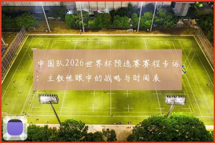 中国队2026世界杯预选赛赛程专访:主教练眼中的战略与时间表