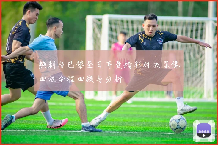 热刺与巴黎圣日耳曼精彩对决录像回放全程回顾与分析