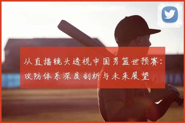 从直播镜头透视中国男篮世预赛：攻防体系深度剖析与未来展望