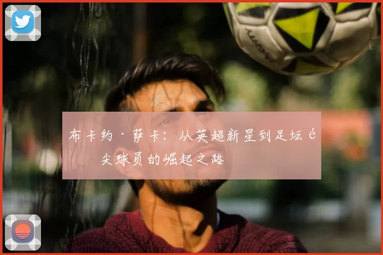 布卡约·萨卡：从英超新星到足坛顶尖球员的崛起之路