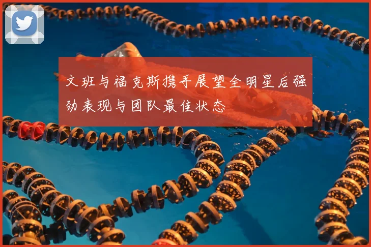 文班与福克斯携手展望全明星后强劲表现与团队最佳状态