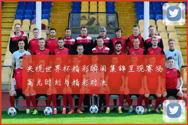 央视世界杯精彩瞬间集锦呈现赛场高光时刻与精彩对决