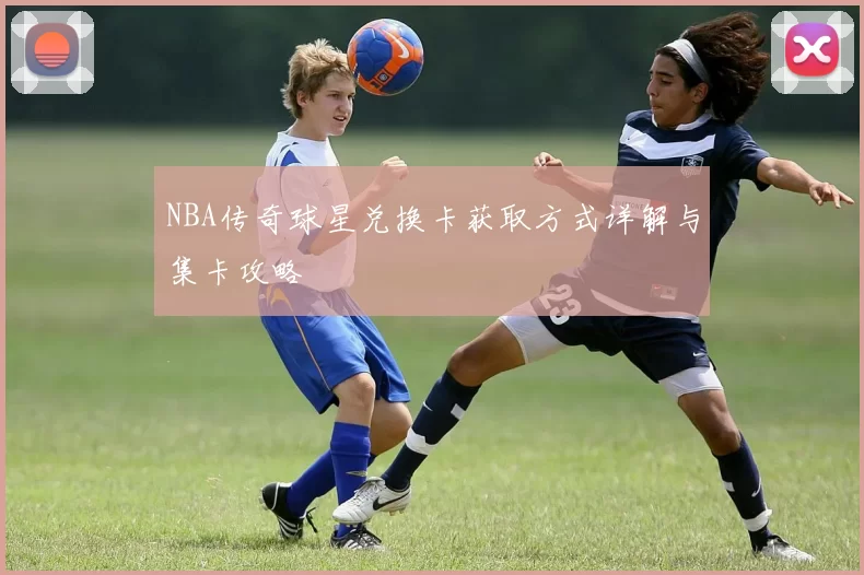 NBA传奇球星兑换卡获取方式详解与集卡攻略