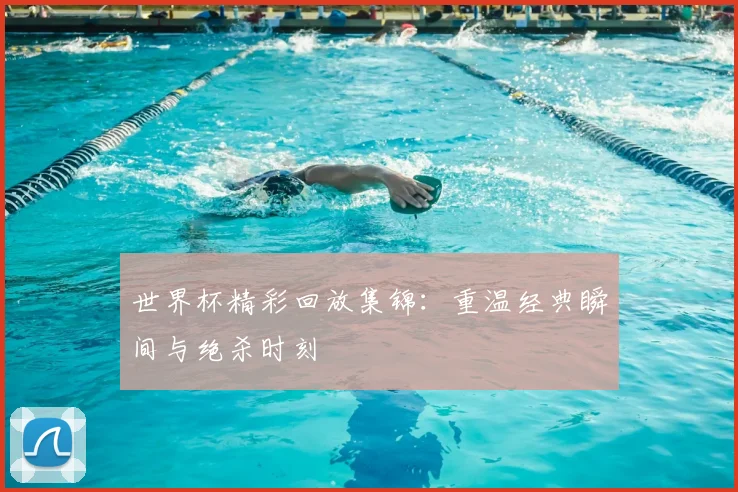 世界杯精彩回放集锦:重温经典瞬间与绝杀时刻