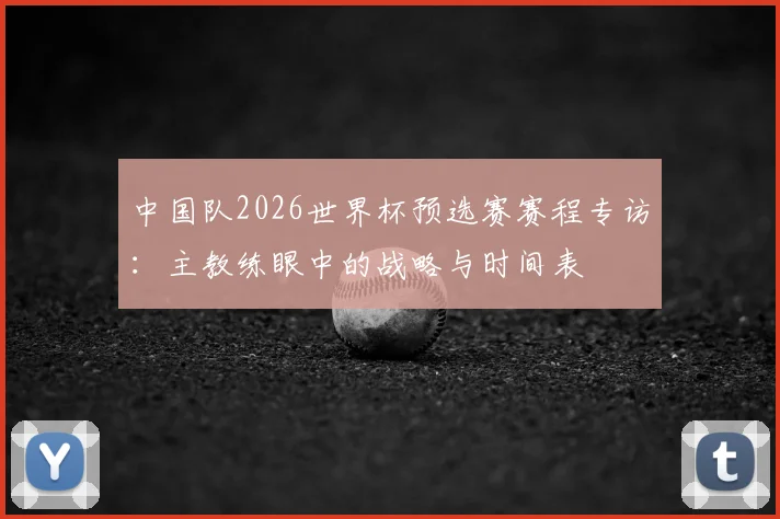 中国队2026世界杯预选赛赛程专访:主教练眼中的战略与时间表