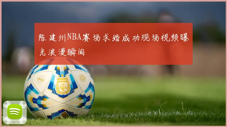 陈建州NBA赛场求婚成功现场视频曝光浪漫瞬间