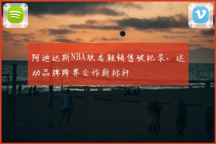 阿迪达斯NBA联名鞋销售破纪录，运动品牌跨界合作新标杆