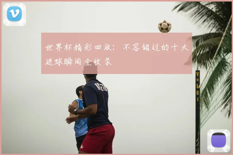 世界杯精彩回放:不容错过的十大进球瞬间全收录