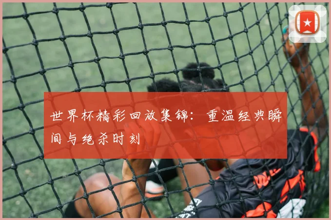 世界杯精彩回放集锦:重温经典瞬间与绝杀时刻