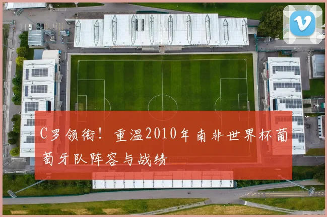 C罗领衔!重温2010年南非世界杯葡萄牙队阵容与战绩
