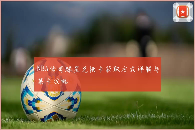 NBA传奇球星兑换卡获取方式详解与集卡攻略