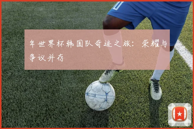 年世界杯韩国队奇迹之旅:荣耀与争议并存