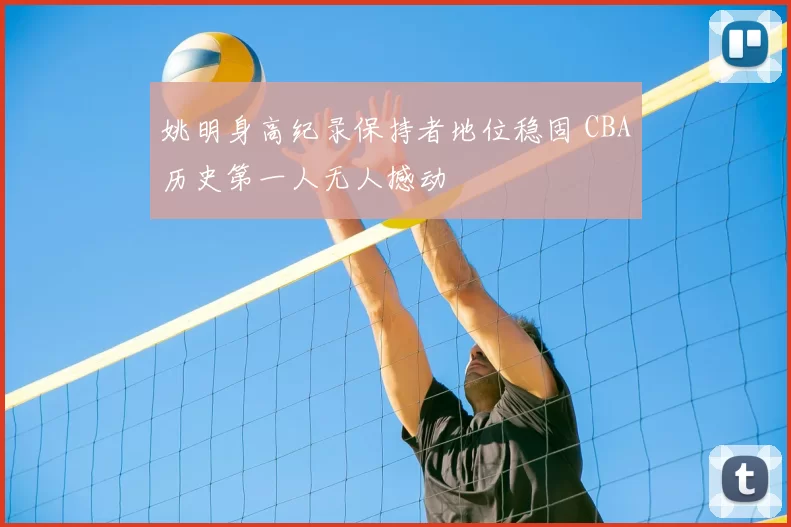 姚明身高纪录保持者地位稳固 CBA历史第一人无人撼动