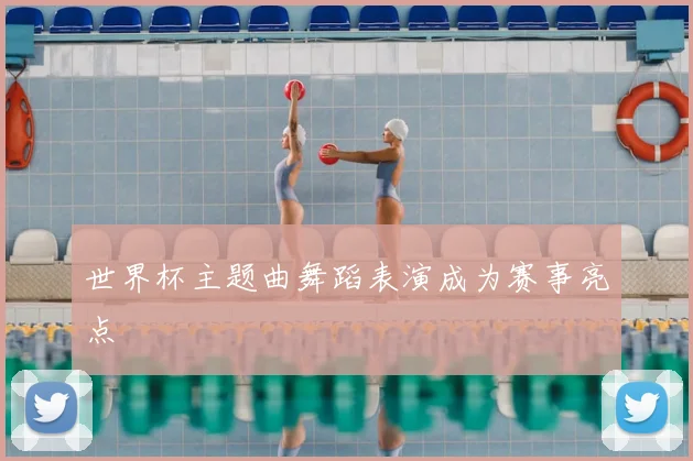 世界杯主题曲舞蹈表演成为赛事亮点
