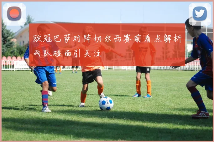 欧冠巴萨对阵切尔西赛前看点解析两队碰面引关注