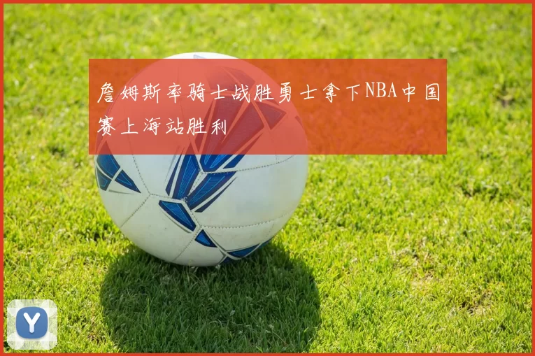 詹姆斯率骑士战胜勇士拿下NBA中国赛上海站胜利