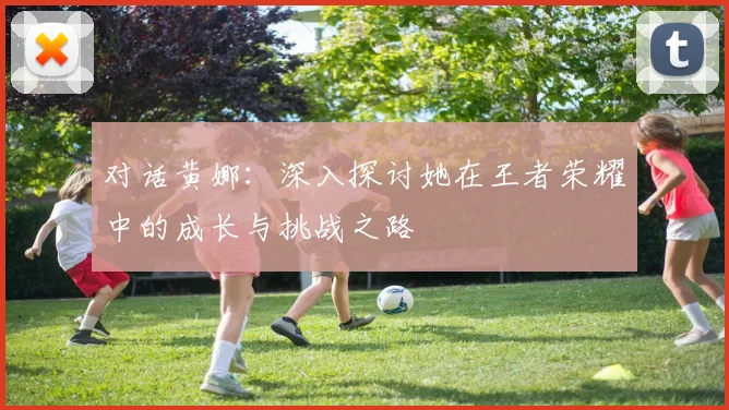 对话黄娜:深入探讨她在王者荣耀中的成长与挑战之路