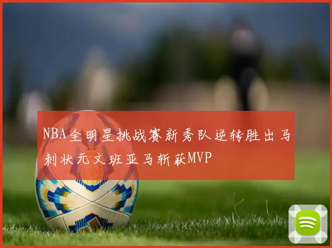 NBA全明星挑战赛新秀队逆转胜出马刺状元文班亚马斩获MVP