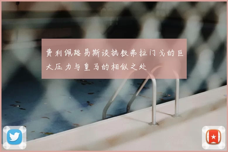 费利佩路易斯谈执教弗拉门戈的巨大压力与皇马的相似之处