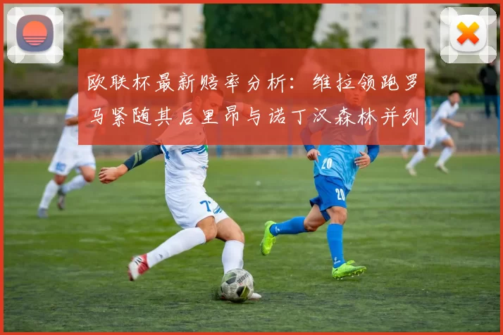 欧联杯最新赔率分析：维拉领跑罗马紧随其后里昂与诺丁汉森林并列争夺第三