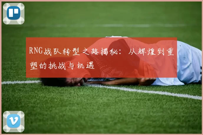 RNG战队转型之路揭秘：从辉煌到重塑的挑战与机遇