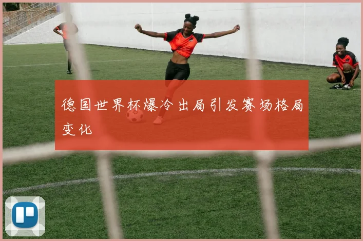 德国世界杯爆冷出局引发赛场格局变化