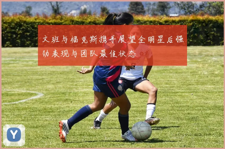文班与福克斯携手展望全明星后强劲表现与团队最佳状态