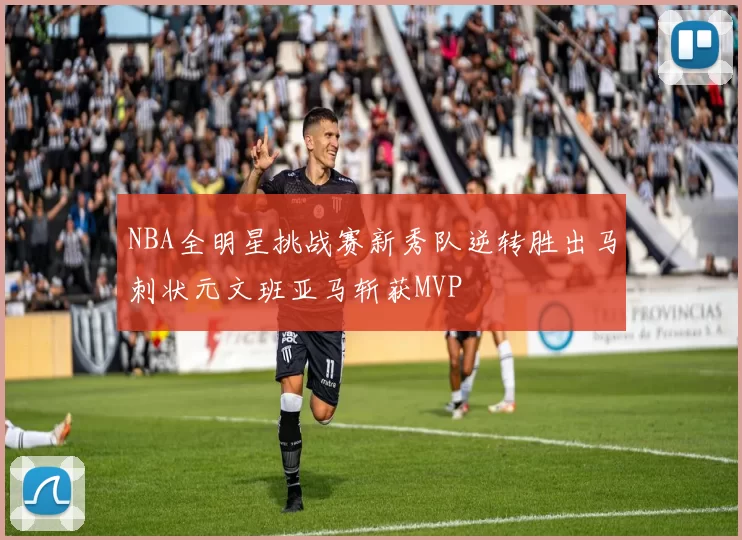 NBA全明星挑战赛新秀队逆转胜出马刺状元文班亚马斩获MVP