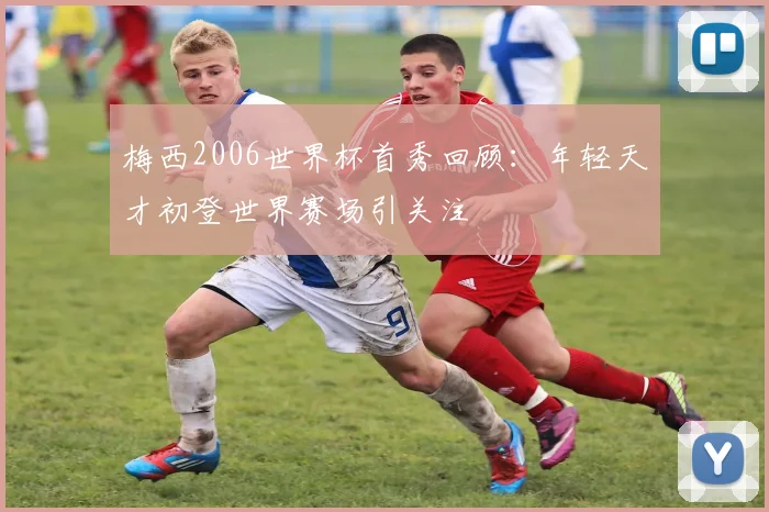 梅西2006世界杯首秀回顾：年轻天才初登世界赛场引关注