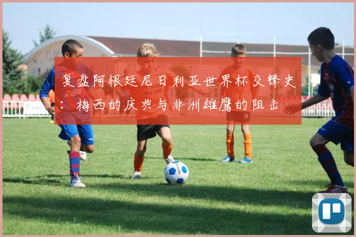 复盘阿根廷尼日利亚世界杯交锋史：梅西的庆典与非洲雄鹰的阻击
