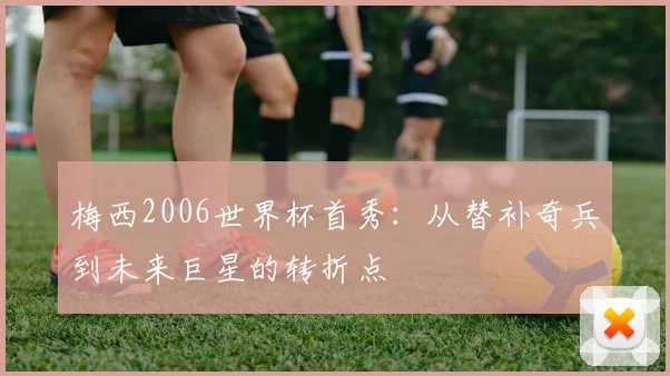 梅西2006世界杯首秀:从替补奇兵到未来巨星的转折点