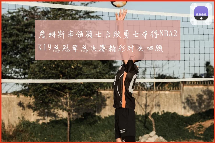 詹姆斯率领骑士击败勇士夺得NBA2K19总冠军总决赛精彩对决回顾