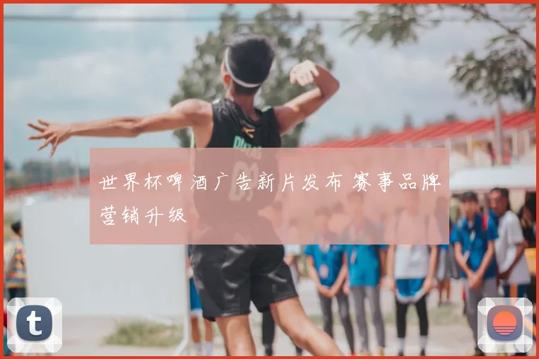世界杯啤酒广告新片发布 赛事品牌营销升级